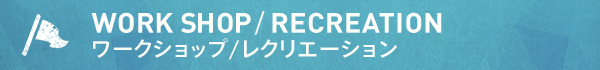 WORK SHOP/RECREATION ワークショップ/レクリエーション