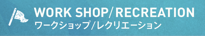 WORK SHOP/RECREATION ワークショップ/レクリエーション