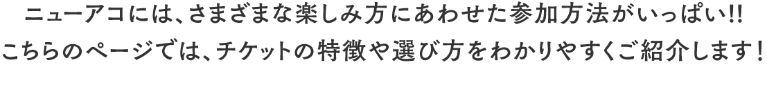 ニューアコには、さまざまな楽しみ方にあわせた参加方法がいっぱい!!こちらのページでは、チケットの特徴や選び方をわかりやすくご紹介します!