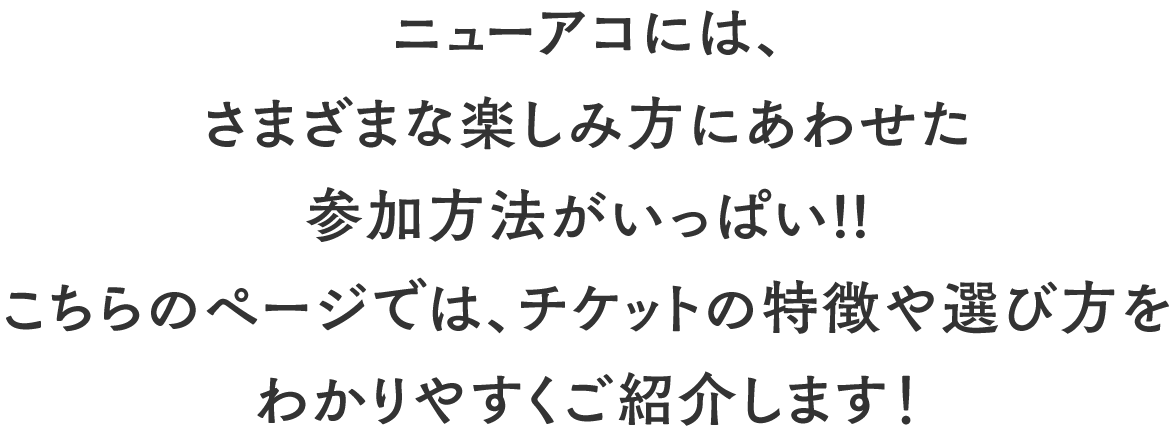 ニューアコには、さまざまな楽しみ方にあわせた参加方法がいっぱい!!こちらのページでは、チケットの特徴や選び方をわかりやすくご紹介します!
